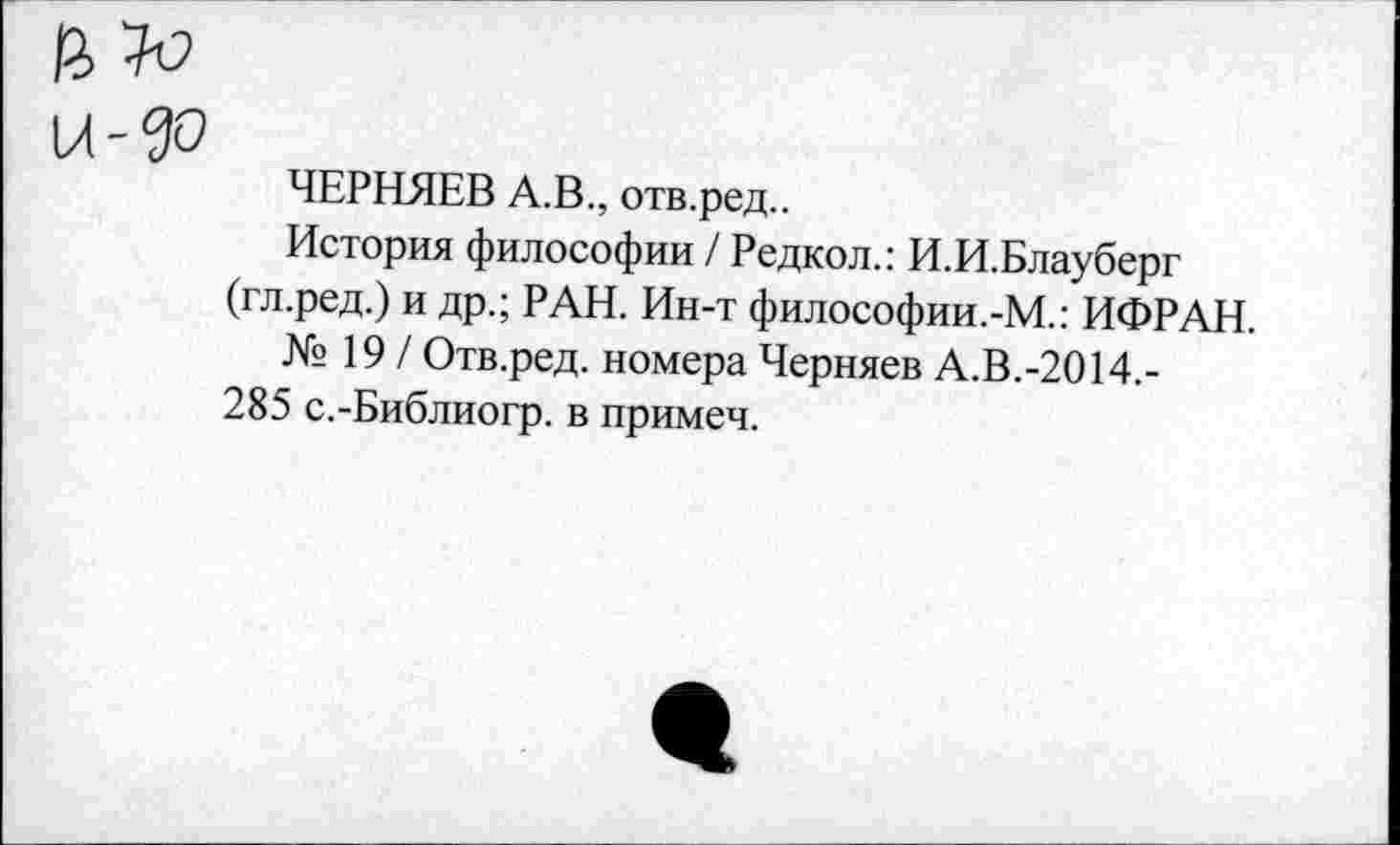 ﻿№
и-ДО
ЧЕРНЯЕВ А.В., отв.ред..
История философии / Редкол.: И.И.Блауберг (гл.ред.) и др.; РАН. Ин-т философии.-М.: ИФРАН.
№ 19 / Отв.ред. номера Черняев А.В.-2014,-
285 с.-Библиогр. в примем.